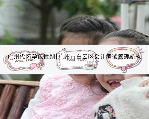 广州代怀孕包性别|广州市白云区会计考试管理机构
